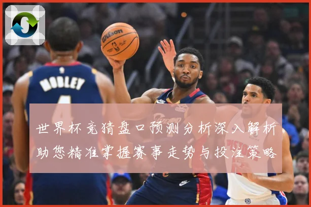 世界杯竞猜盘口预测分析深入解析助您精准掌握赛事走势与投注策略