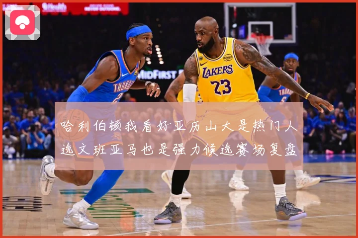 哈利伯顿我看好亚历山大是热门人选文班亚马也是强力候选赛场复盘