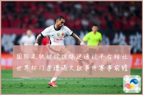 国际足联被投诉球迷通过平台转让世界杯门票遭遇欠款事件赛事前瞻