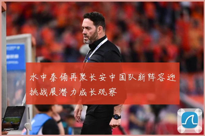 水中秦俑再聚长安中国队新阵容迎挑战展潜力成长观察