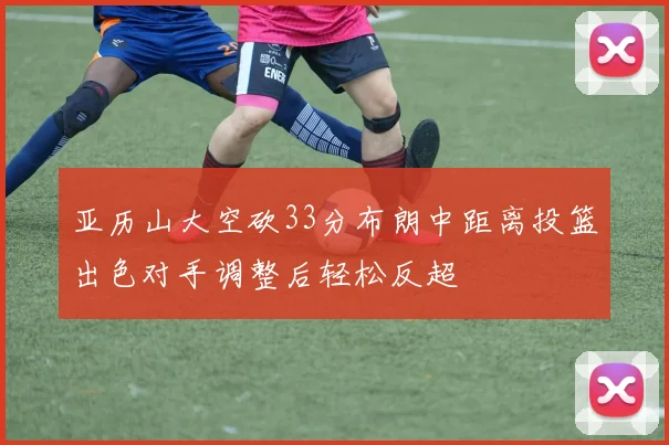 亚历山大空砍33分布朗中距离投篮出色对手调整后轻松反超