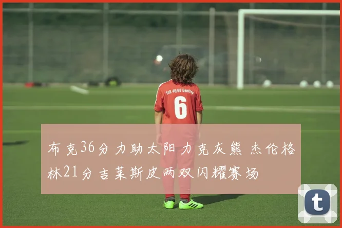布克36分力助太阳力克灰熊 杰伦格林21分吉莱斯皮两双闪耀赛场