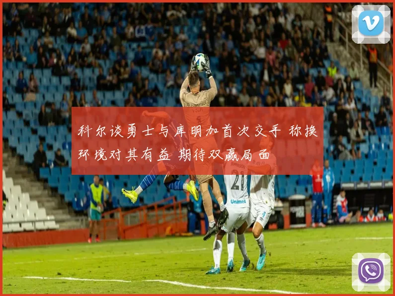 科尔谈勇士与库明加首次交手 称换环境对其有益 期待双赢局面