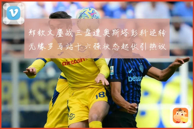 郑钦文鏖战三盘遭奥斯塔彭科逆转无缘罗马站十六强状态起伏引热议赛场观察