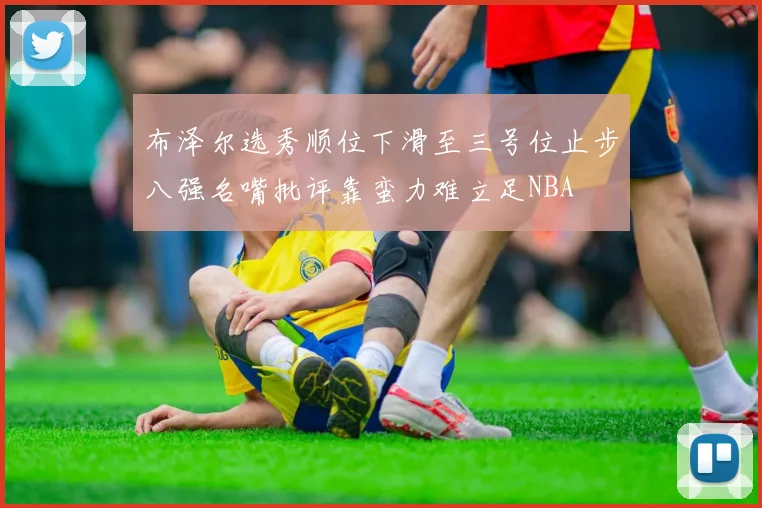 布泽尔选秀顺位下滑至三号位止步八强名嘴批评靠蛮力难立足NBA