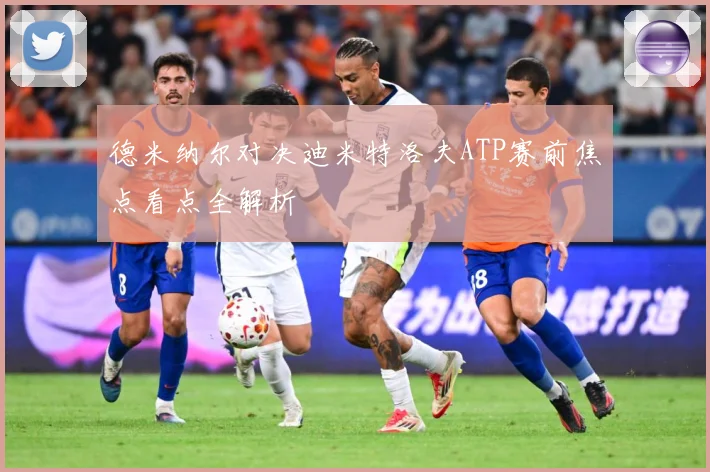 德米纳尔对决迪米特洛夫ATP赛前焦点看点全解析