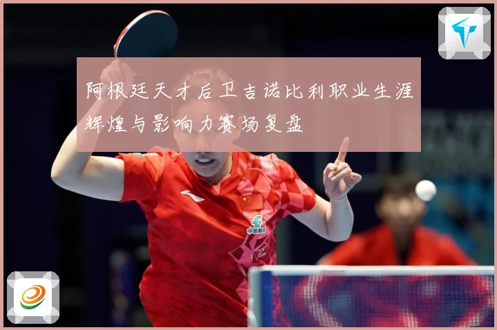 阿根廷天才后卫吉诺比利职业生涯辉煌与影响力赛场复盘
