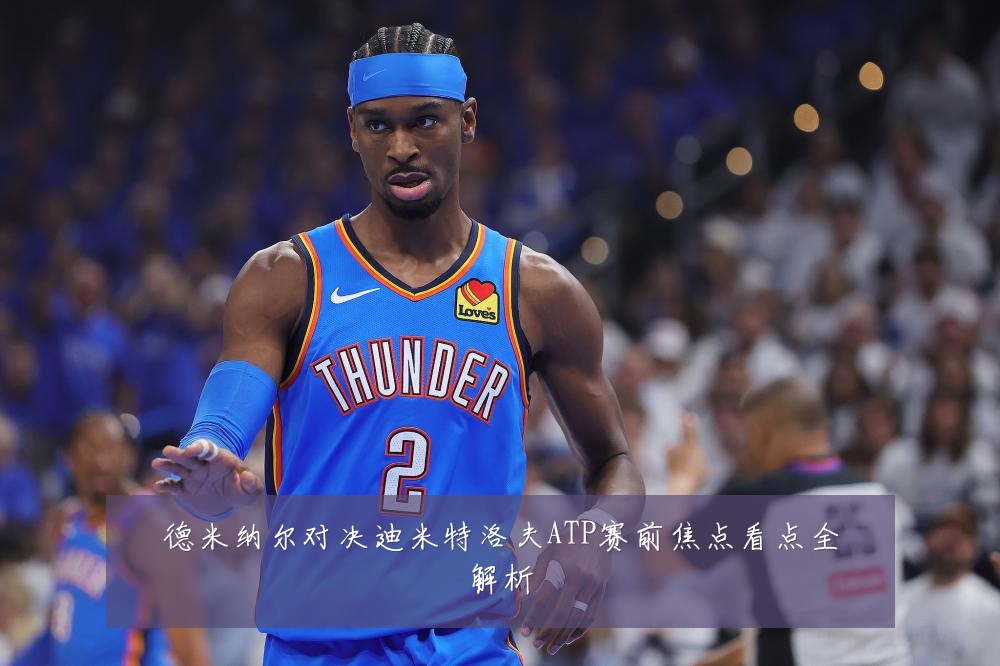德米纳尔对决迪米特洛夫ATP赛前焦点看点全解析