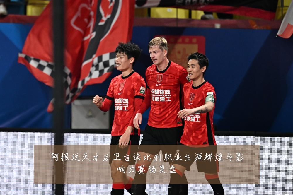 阿根廷天才后卫吉诺比利职业生涯辉煌与影响力赛场复盘